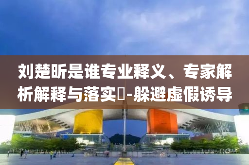劉楚昕是誰專業(yè)釋義、專家解析解釋與落實?-躲避虛假誘導(dǎo)