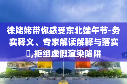 徐姥姥帶你感受東北端午節(jié)-務(wù)實釋義、專家解讀解釋與落實?,拒絕虛假渲染陷阱