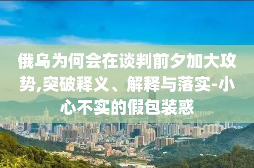 俄烏為何會在談判前夕加大攻勢,突破釋義、解釋與落實-小心不實的假包裝惑