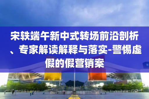 宋軼端午新中式轉(zhuǎn)場前沿剖析、專家解讀解釋與落實-警惕虛假的假營銷案