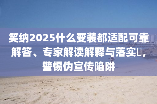 笑納2025什么變裝都適配可靠解答、專家解讀解釋與落實?,警惕偽宣傳陷阱