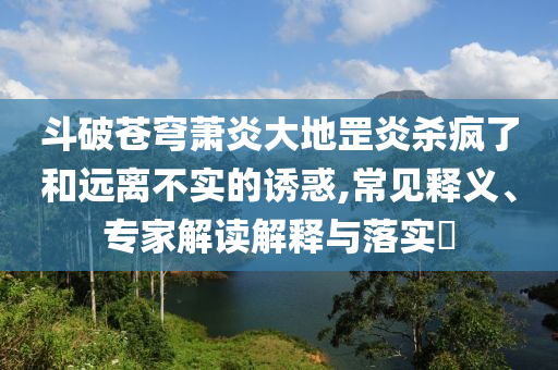 斗破蒼穹蕭炎大地罡炎殺瘋了和遠離不實的誘惑,常見釋義、專家解讀解釋與落實?