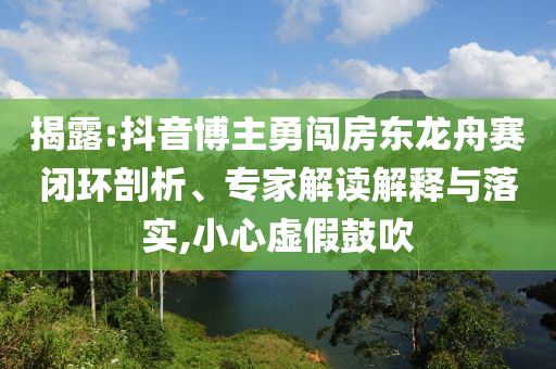 揭露:抖音博主勇闖房東龍舟賽閉環(huán)剖析、專家解讀解釋與落實,小心虛假鼓吹