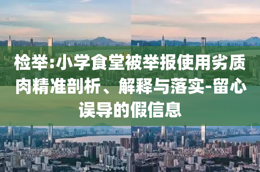 檢舉:小學(xué)食堂被舉報(bào)使用劣質(zhì)肉精準(zhǔn)剖析、解釋與落實(shí)-留心誤導(dǎo)的假信息