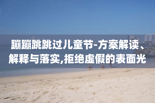 蹦蹦跳跳過兒童節(jié)-方案解讀、解釋與落實,拒絕虛假的表面光