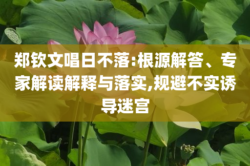 鄭欽文唱日不落:根源解答、專家解讀解釋與落實,規(guī)避不實誘導(dǎo)迷宮