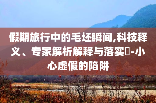 假期旅行中的毛坯瞬間,科技釋義、專家解析解釋與落實?-小心虛假的陷阱