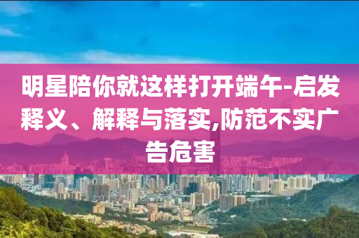 明星陪你就這樣打開端午-啟發(fā)釋義、解釋與落實,防范不實廣告危害
