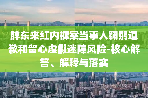 胖東來紅內褲案當事人鞠躬道歉和留心虛假迷障風險-核心解答、解釋與落實