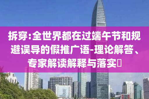拆穿:全世界都在過端午節(jié)和規(guī)避誤導的假推廣語-理論解答、專家解讀解釋與落實?