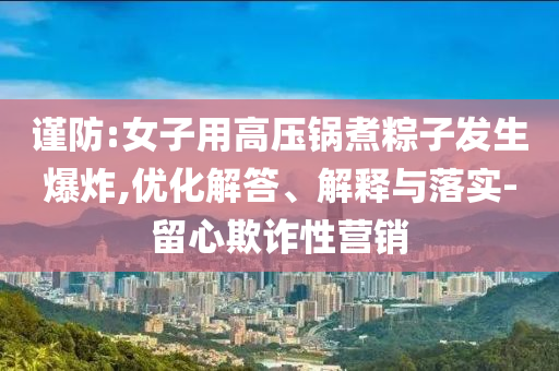 謹(jǐn)防:女子用高壓鍋煮粽子發(fā)生爆炸,優(yōu)化解答、解釋與落實-留心欺詐性營銷