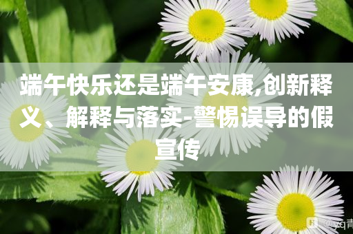 端午快樂還是端午安康,創(chuàng)新釋義、解釋與落實-警惕誤導(dǎo)的假宣傳