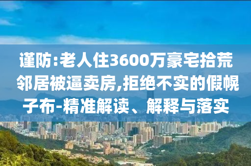 謹(jǐn)防:老人住3600萬豪宅拾荒 鄰居被逼賣房,拒絕不實的假幌子布-精準(zhǔn)解讀、解釋與落實