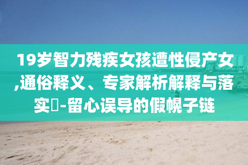 19歲智力殘疾女孩遭性侵產(chǎn)女,通俗釋義、專家解析解釋與落實?-留心誤導(dǎo)的假幌子鏈