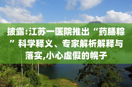 披露:江蘇一醫(yī)院推出“藥膳粽”科學釋義、專家解析解釋與落實,小心虛假的幌子