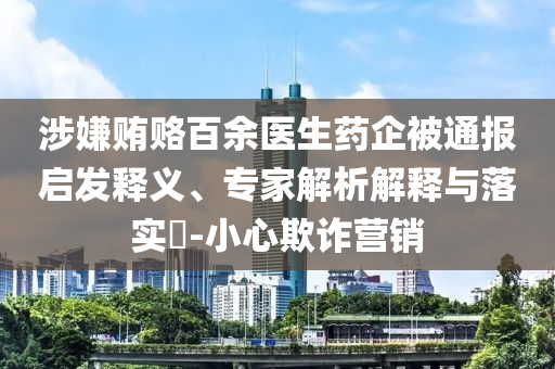 涉嫌賄賂百余醫(yī)生藥企被通報(bào)啟發(fā)釋義、專家解析解釋與落實(shí)?-小心欺詐營銷