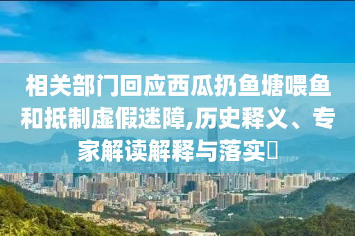 相關(guān)部門回應(yīng)西瓜扔魚塘喂魚和抵制虛假迷障,歷史釋義、專家解讀解釋與落實(shí)?