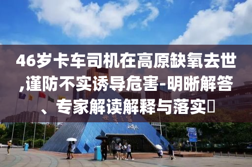 46歲卡車司機(jī)在高原缺氧去世,謹(jǐn)防不實(shí)誘導(dǎo)危害-明晰解答、專家解讀解釋與落實(shí)?