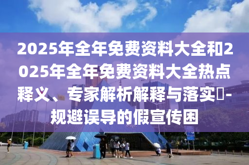 2025年全年免費(fèi)資料大全和2025年全年免費(fèi)資料大全熱點(diǎn)釋義、專家解析解釋與落實(shí)?-規(guī)避誤導(dǎo)的假宣傳困