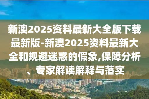 新澳2025資料最新大全版下載最新版-新澳2025資料最新大全和規(guī)避迷惑的假象,保障分析、專家解讀解釋與落實(shí)