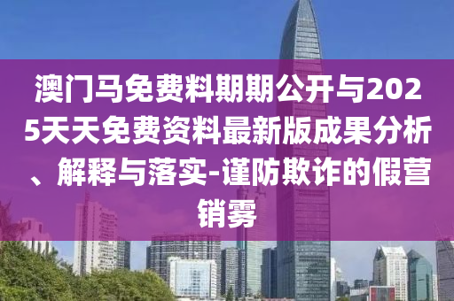 澳門馬免費料期期公開與2025天天免費資料最新版成果分析、解釋與落實-謹防欺詐的假營銷霧