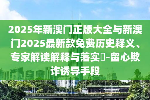 2025年新澳門正版大全與新澳門2025最新款免費歷史釋義、專家解讀解釋與落實?-留心欺詐誘導(dǎo)手段