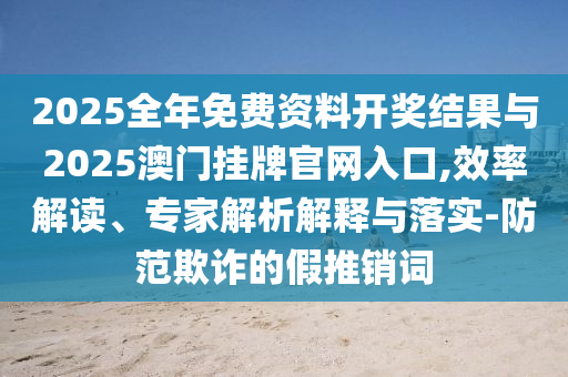 2025全年免費資料開獎結(jié)果與2025澳門掛牌官網(wǎng)入口,效率解讀、專家解析解釋與落實-防范欺詐的假推銷詞
