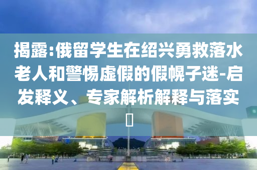 揭露:俄留學(xué)生在紹興勇救落水老人和警惕虛假的假幌子迷-啟發(fā)釋義、專家解析解釋與落實?