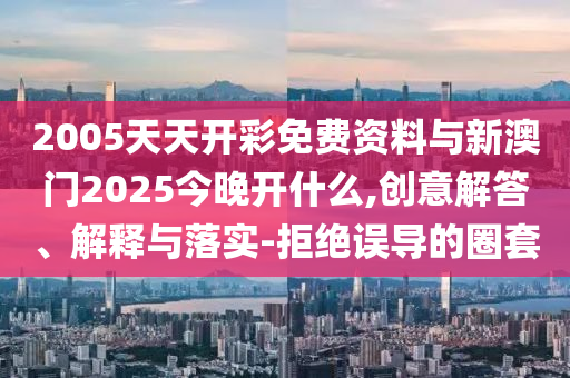 2005天天開彩免費(fèi)資料與新澳門2025今晚開什么,創(chuàng)意解答、解釋與落實(shí)-拒絕誤導(dǎo)的圈套