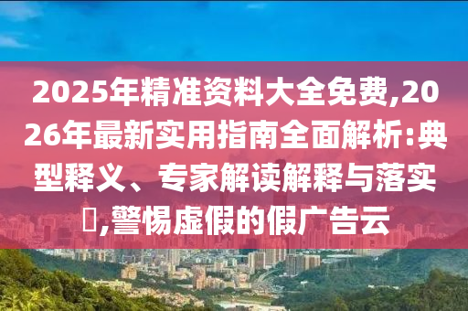 2025年精準(zhǔn)資料大全免費,2026年最新實用指南全面解析:典型釋義、專家解讀解釋與落實?,警惕虛假的假廣告云