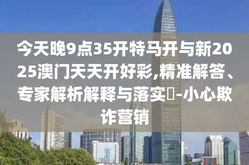 今天晚9點35開特馬開與新2025澳門天天開好彩,精準(zhǔn)解答、專家解析解釋與落實?-小心欺詐營銷