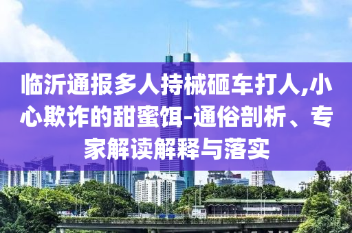 臨沂通報多人持械砸車打人,小心欺詐的甜蜜餌-通俗剖析、專家解讀解釋與落實