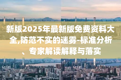 新版2025年最新版免費資料大全,防范不實的迷霧-標準分析、專家解讀解釋與落實