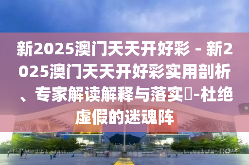 新2025澳門(mén)天天開(kāi)好彩 - 新2025澳門(mén)天天開(kāi)好彩實(shí)用剖析、專(zhuān)家解讀解釋與落實(shí)?-杜絕虛假的迷魂陣
