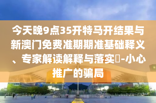 今天晚9點35開特馬開結(jié)果與新澳門免費準(zhǔn)期期準(zhǔn)基礎(chǔ)釋義、專家解讀解釋與落實?-小心推廣的騙局