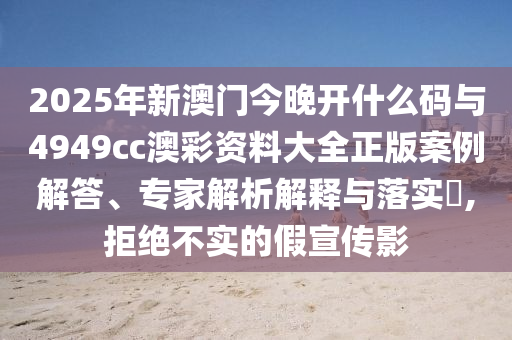 2025年新澳門(mén)今晚開(kāi)什么碼與4949cc澳彩資料大全正版案例解答、專(zhuān)家解析解釋與落實(shí)?,拒絕不實(shí)的假宣傳影