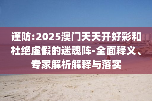 謹(jǐn)防:2025澳門(mén)天天開(kāi)好彩和杜絕虛假的迷魂陣-全面釋義、專(zhuān)家解析解釋與落實(shí)