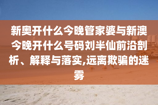 新奧開(kāi)什么今晚管家婆與新澳今晚開(kāi)什么號(hào)碼劉半仙前沿剖析、解釋與落實(shí),遠(yuǎn)離欺騙的迷霧