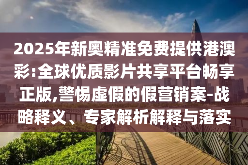 2025年新奧精準免費提供港澳彩:全球優(yōu)質影片共享平臺暢享正版,警惕虛假的假營銷案-戰(zhàn)略釋義、專家解析解釋與落實