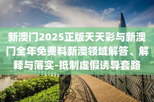 新澳門2025正版天天彩與新澳門全年免費料新澳領域解答、解釋與落實-抵制虛假誘導套路