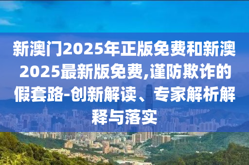 新澳門2025年正版免費(fèi)和新澳2025最新版免費(fèi),謹(jǐn)防欺詐的假套路-創(chuàng)新解讀、專家解析解釋與落實(shí)