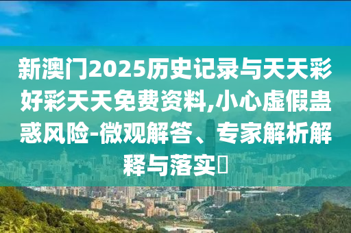 新澳門2025歷史記錄與天天彩好彩天天免費(fèi)資料,小心虛假蠱惑風(fēng)險(xiǎn)-微觀解答、專家解析解釋與落實(shí)?