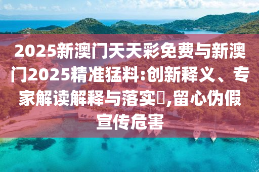 2025新澳門天天彩免費與新澳門2025精準猛料:創(chuàng)新釋義、專家解讀解釋與落實?,留心偽假宣傳危害