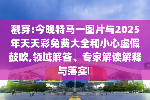 戳穿:今晚特馬一圖片與2025年天天彩免費大全和小心虛假鼓吹,領(lǐng)域解答、專家解讀解釋與落實?
