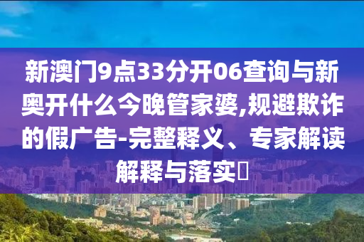 新澳門(mén)9點(diǎn)33分開(kāi)06查詢與新奧開(kāi)什么今晚管家婆,規(guī)避欺詐的假?gòu)V告-完整釋義、專(zhuān)家解讀解釋與落實(shí)?