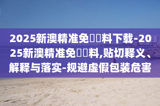 2025新澳精準免費資料下載-2025新澳精準免費資料,貼切釋義、解釋與落實-規(guī)避虛假包裝危害