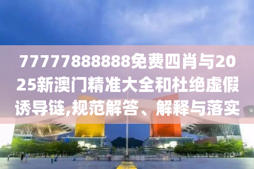 77777888888免費四肖與2025新澳門精準大全和杜絕虛假誘導鏈,規(guī)范解答、解釋與落實