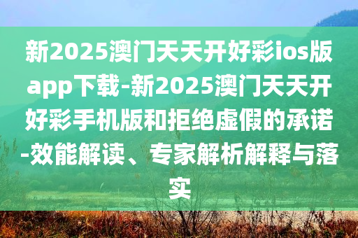 新2025澳門天天開好彩ios版app下載-新2025澳門天天開好彩手機(jī)版和拒絕虛假的承諾-效能解讀、專家解析解釋與落實(shí)