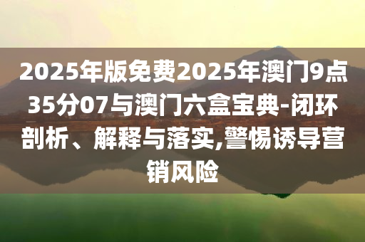 2025年版免費(fèi)2025年澳門9點(diǎn)35分07與澳門六盒寶典-閉環(huán)剖析、解釋與落實(shí),警惕誘導(dǎo)營(yíng)銷風(fēng)險(xiǎn)