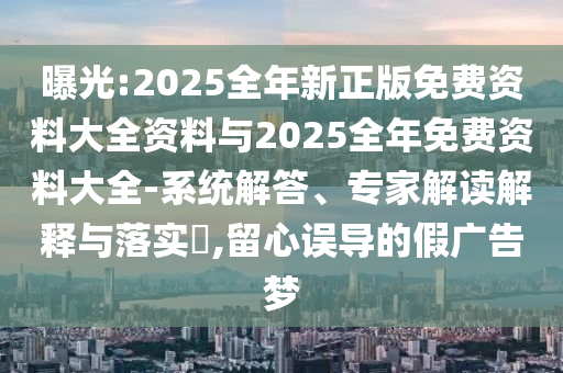 曝光:2025全年新正版免費(fèi)資料大全資料與2025全年免費(fèi)資料大全-系統(tǒng)解答、專家解讀解釋與落實(shí)?,留心誤導(dǎo)的假廣告夢(mèng)